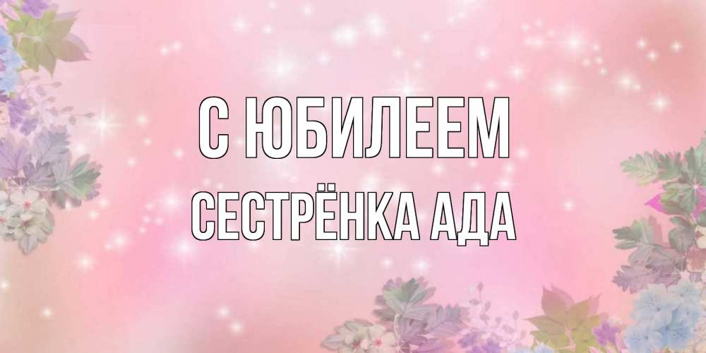 Открытка на каждый день с именем, Сестрёнка-Ада С юбилеем открыта с цветами в нежных тонах Прикольная открытка с пожеланием онлайн скачать бесплатно 