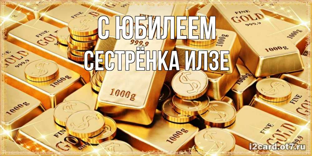 Открытка на каждый день с именем, Сестрёнка-Илзе С юбилеем золотые слитки и золотые монеты на открытке Прикольная открытка с пожеланием онлайн скачать бесплатно 