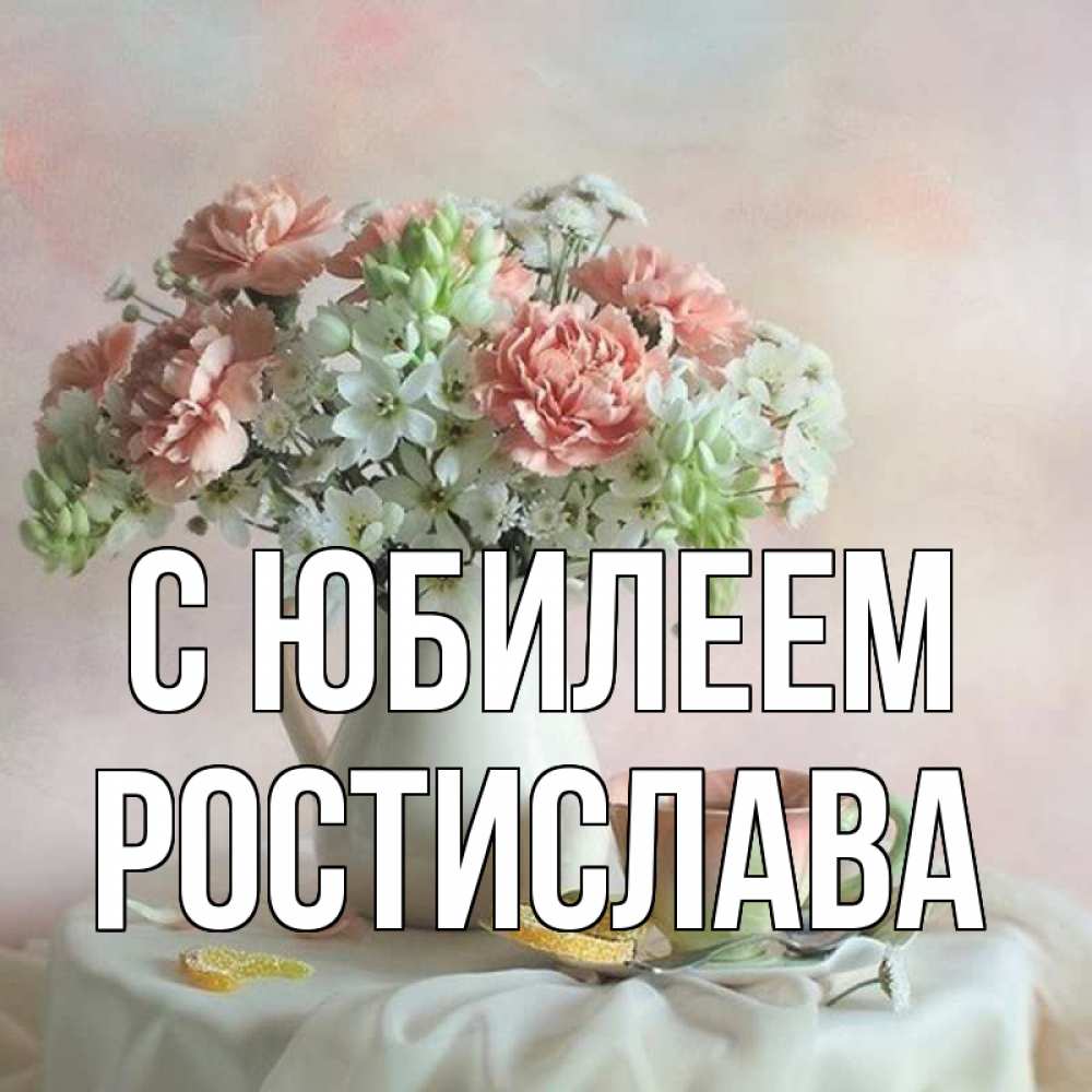 Открытка на каждый день с именем, Ростислава С юбилеем с цветами Прикольная открытка с пожеланием онлайн скачать бесплатно 