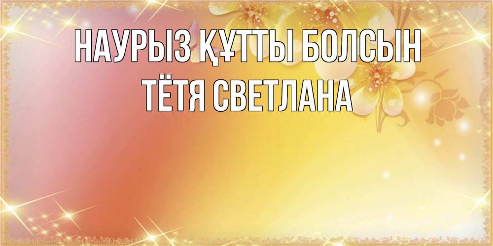Открытка на каждый день с именем, Тётя-Светлана Наурыз құтты болсын бесплатные открытки на международный женский день Прикольная открытка с пожеланием онлайн скачать бесплатно 