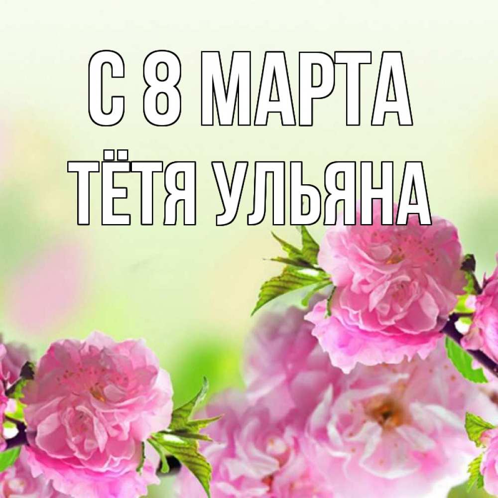 Открытка на каждый день с именем, Тётя-Ульяна С 8 МАРТА цветы Прикольная открытка с пожеланием онлайн скачать бесплатно 