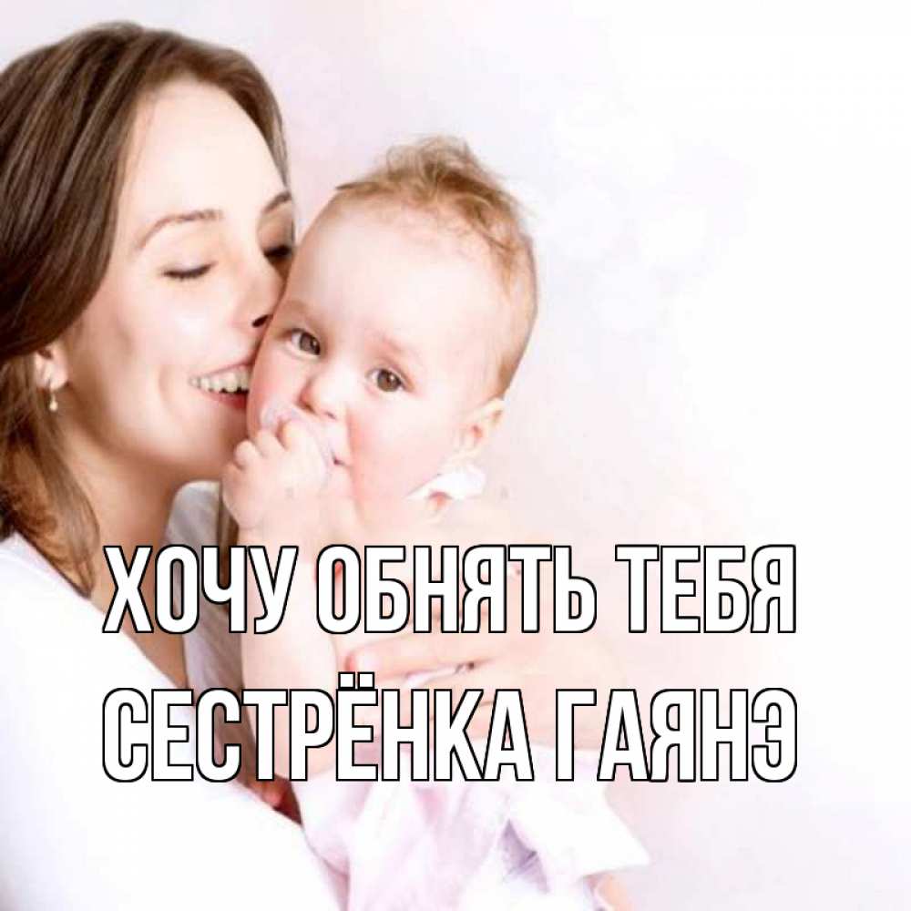 Открытка на каждый день с именем, Сестрёнка-Гаянэ Хочу обнять тебя фото счастливой мамы и ребенка Прикольная открытка с пожеланием онлайн скачать бесплатно 