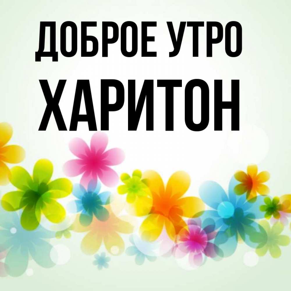 Открытка на каждый день с именем, Харитон Доброе утро позитивные цветочки Прикольная открытка с пожеланием онлайн скачать бесплатно 