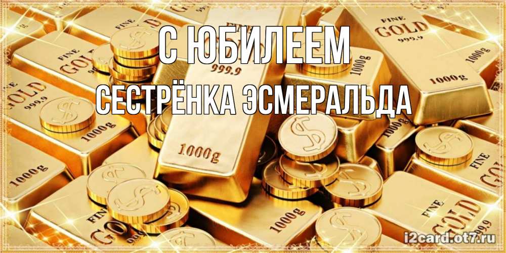Открытка на каждый день с именем, Сестрёнка-Эсмеральда С юбилеем золотые слитки и золотые монеты на открытке Прикольная открытка с пожеланием онлайн скачать бесплатно 