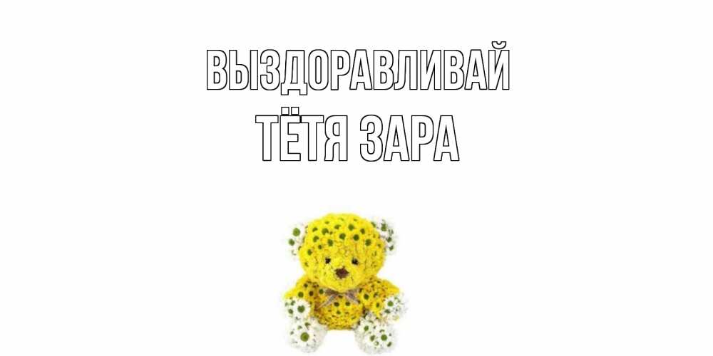 Открытка на каждый день с именем, Тётя-Зара Выздоравливай мишка Прикольная открытка с пожеланием онлайн скачать бесплатно 