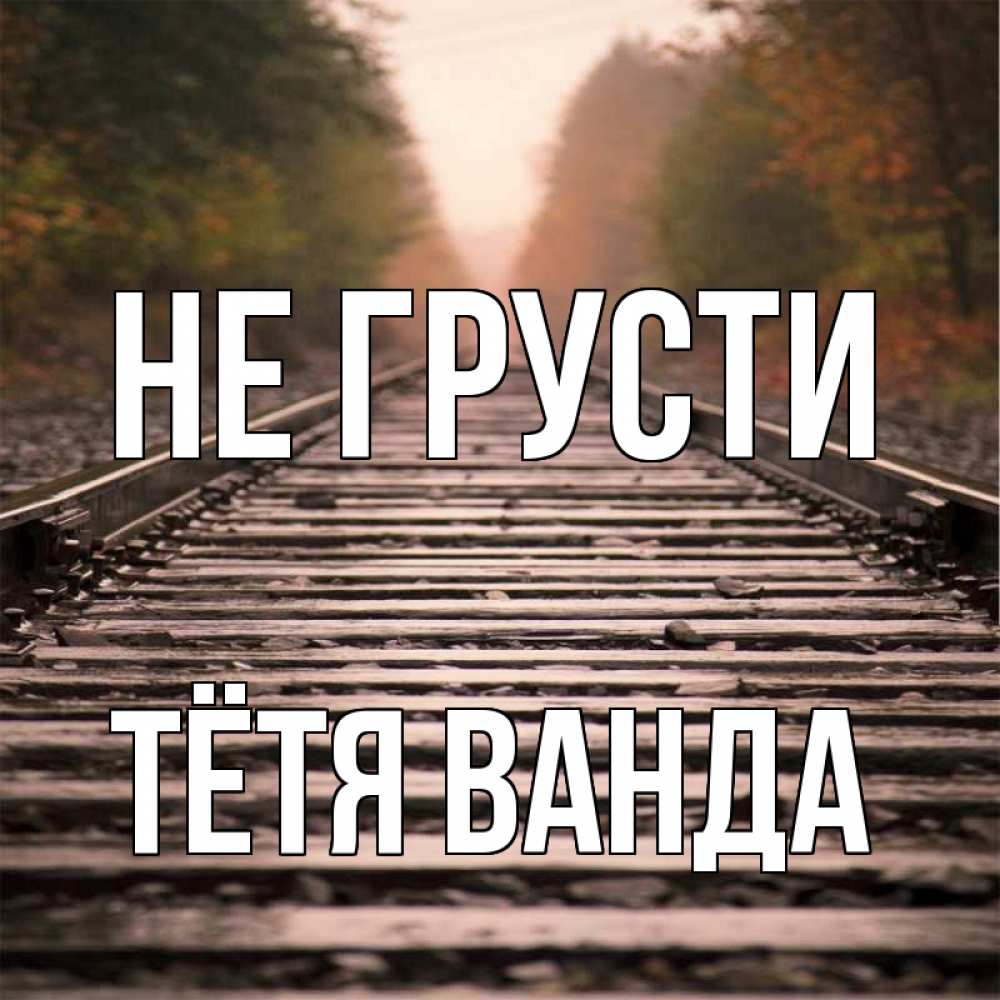 Открытка на каждый день с именем, Тётя-Ванда Не грусти лес и железная дорога Прикольная открытка с пожеланием онлайн скачать бесплатно 