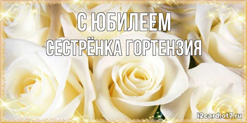 Открытка на каждый день с именем, Сестрёнка-Гортензия С юбилеем розочки белого цвета на открытке Прикольная открытка с пожеланием онлайн скачать бесплатно 