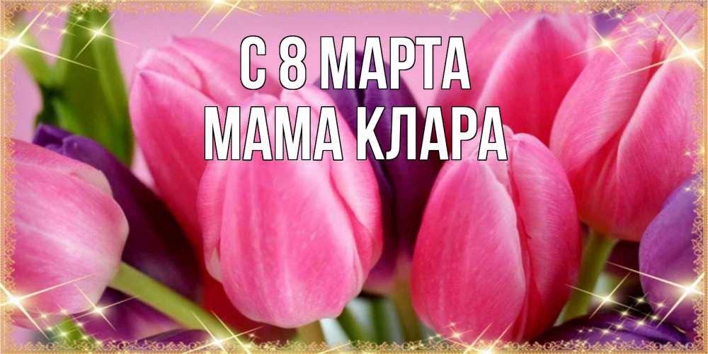 Открытка на каждый день с именем, Мама-Клара С 8 МАРТА тюльпаны для женщины на международный женский день Прикольная открытка с пожеланием онлайн скачать бесплатно 