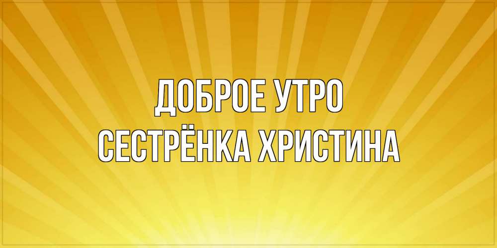 Открытка на каждый день с именем, Сестрёнка-Христина Доброе утро пожелания доброго утра Прикольная открытка с пожеланием онлайн скачать бесплатно 