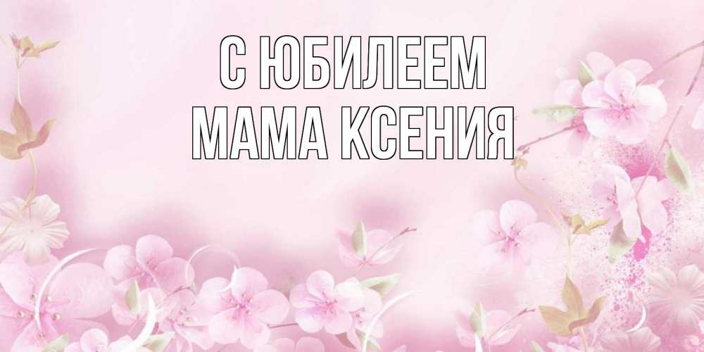 Открытка на каждый день с именем, Мама-Ксения С юбилеем нежные цветы Прикольная открытка с пожеланием онлайн скачать бесплатно 