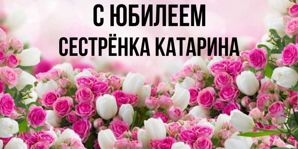 Открытка на каждый день с именем, Сестрёнка-Катарина С юбилеем открытка с разными розами Прикольная открытка с пожеланием онлайн скачать бесплатно 
