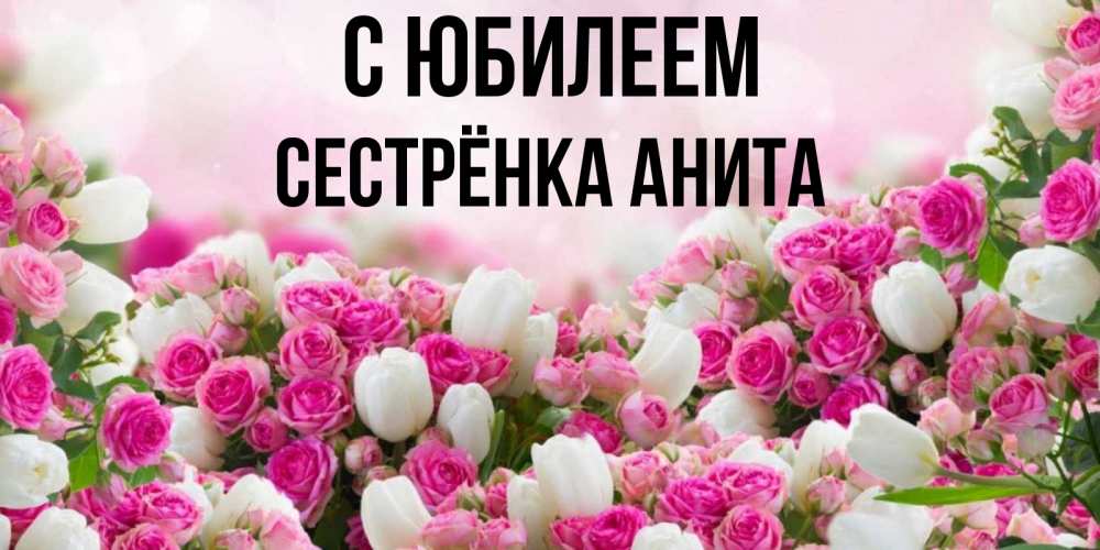 Открытка на каждый день с именем, Сестрёнка-Анита С юбилеем открытка с разными розами Прикольная открытка с пожеланием онлайн скачать бесплатно 