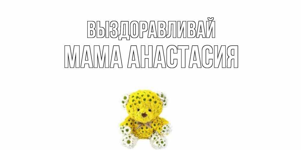 Открытка на каждый день с именем, Мама-Анастасия Выздоравливай мишка Прикольная открытка с пожеланием онлайн скачать бесплатно 