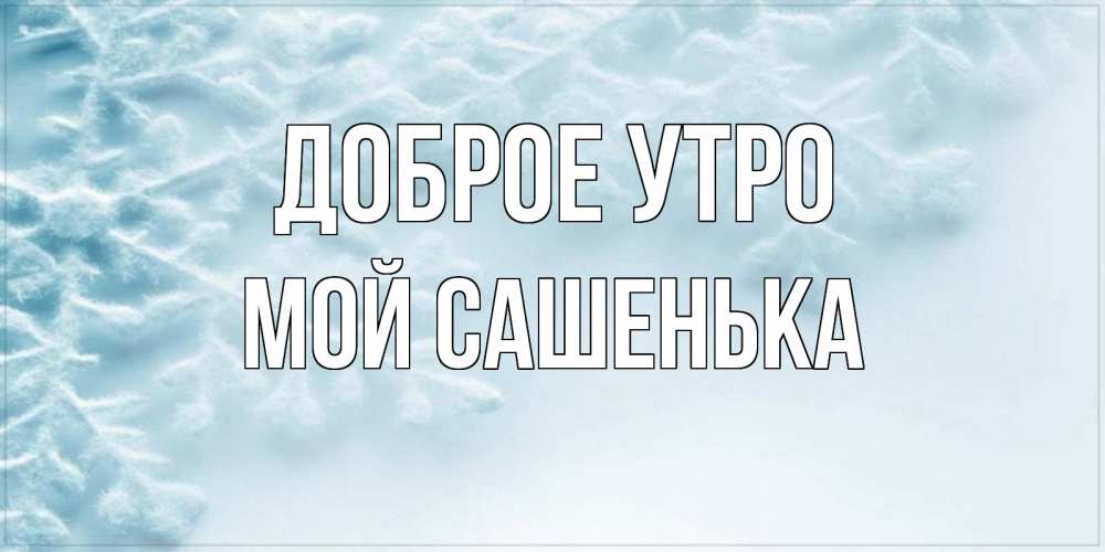Открытка на каждый день с именем, мой-Сашенька Доброе утро классное зимнее утро Прикольная открытка с пожеланием онлайн скачать бесплатно 