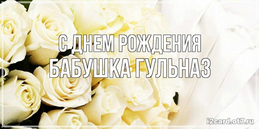 Открытка на каждый день с именем, Бабушка-Гульназ С днем рождения белые розы в букете Прикольная открытка с пожеланием онлайн скачать бесплатно 