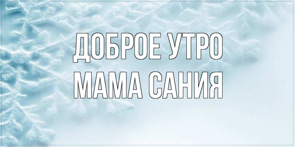 Открытка на каждый день с именем, Мама-Сания Доброе утро классное зимнее утро Прикольная открытка с пожеланием онлайн скачать бесплатно 