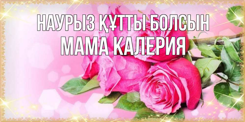 Открытка на каждый день с именем, Мама-Калерия Наурыз құтты болсын открытка с розами на международный женский день Прикольная открытка с пожеланием онлайн скачать бесплатно 