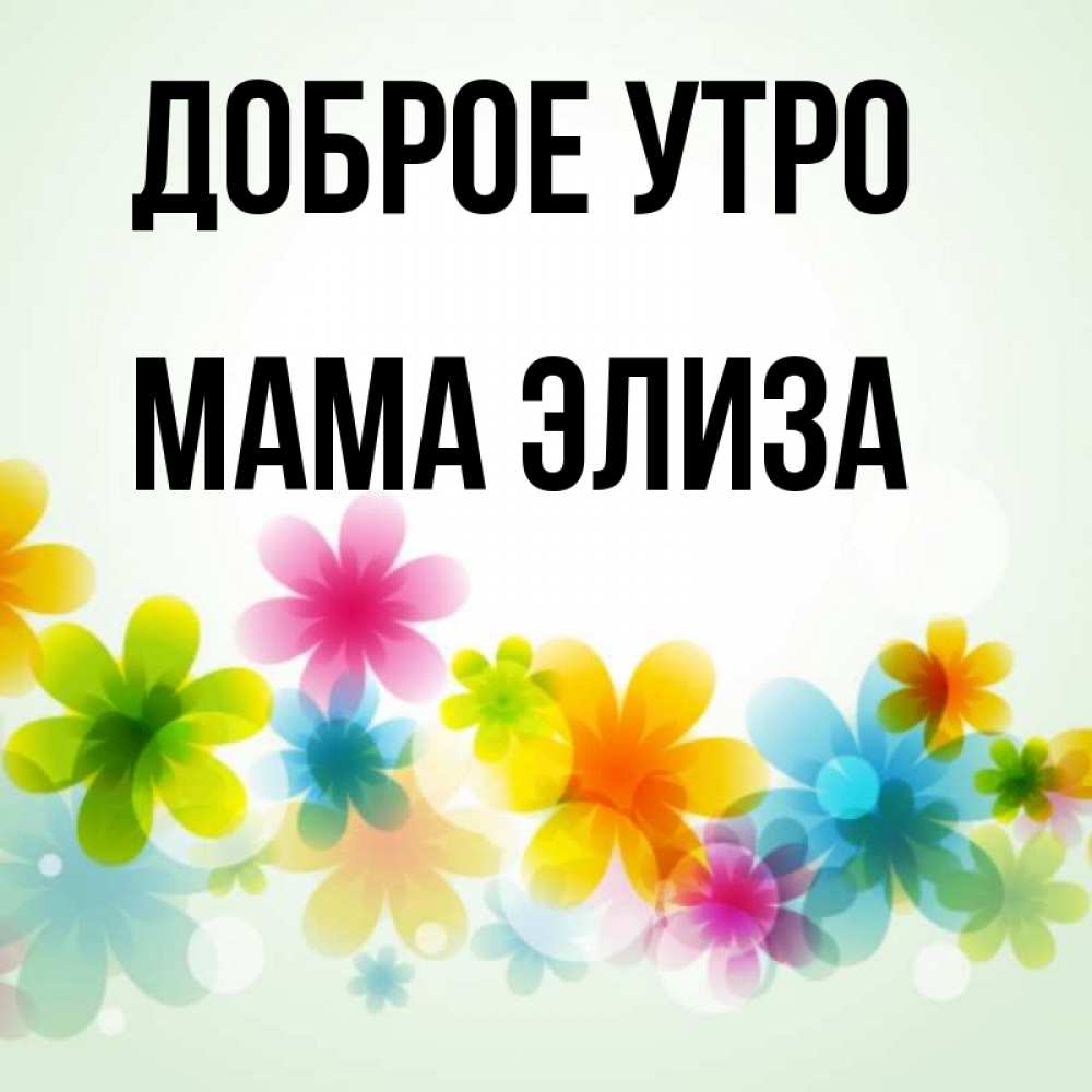 Открытка на каждый день с именем, Мама-Элиза Доброе утро позитивные цветочки Прикольная открытка с пожеланием онлайн скачать бесплатно 