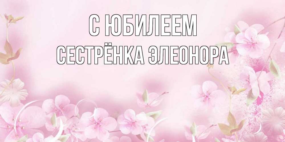Открытка на каждый день с именем, Сестрёнка-Элеонора С юбилеем нежные цветы Прикольная открытка с пожеланием онлайн скачать бесплатно 