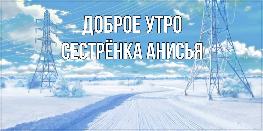 Открытка на каждый день с именем, Сестрёнка-Анисья Доброе утро зимняя открытка Прикольная открытка с пожеланием онлайн скачать бесплатно 