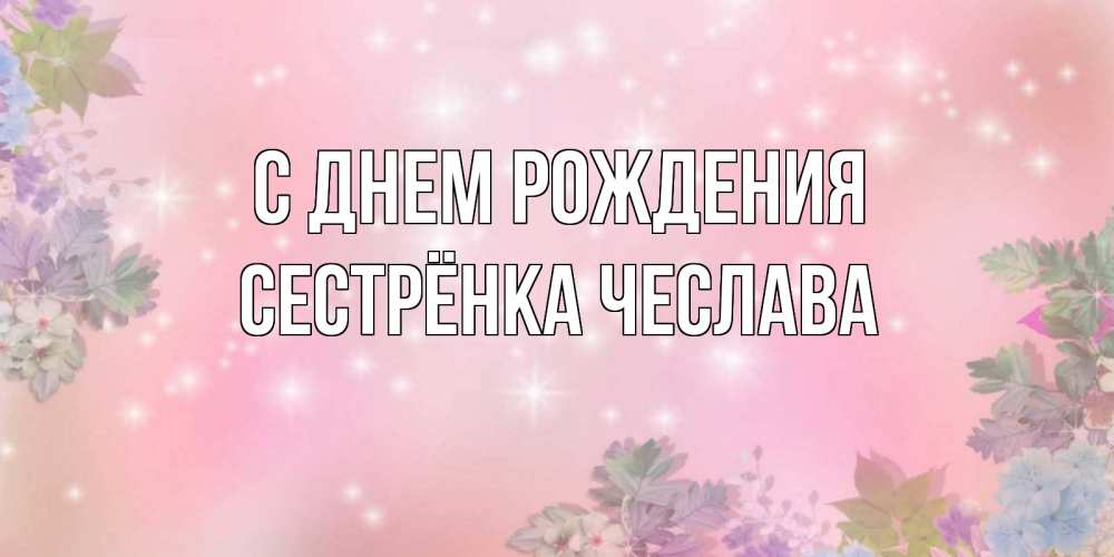 Открытка на каждый день с именем, Сестрёнка-Чеслава С днем рождения открыта с цветами в нежных тонах Прикольная открытка с пожеланием онлайн скачать бесплатно 