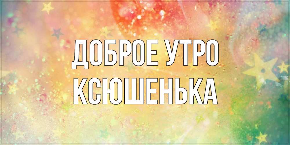 Открытка на каждый день с именем, Ксюшенька Доброе утро красивая открытка с пожеланиями добрейшего утра Прикольная открытка с пожеланием онлайн скачать бесплатно 