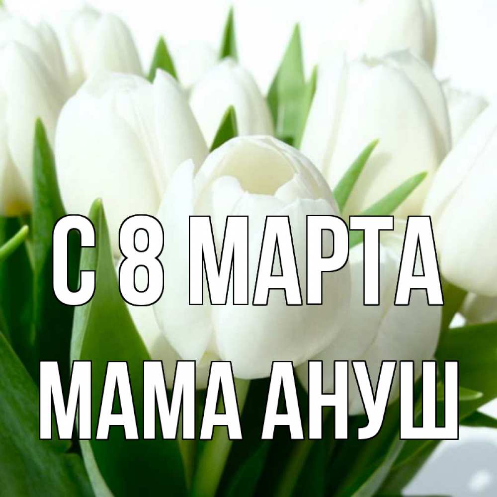 Открытка на каждый день с именем, Мама-Ануш С 8 МАРТА цветы Прикольная открытка с пожеланием онлайн скачать бесплатно 