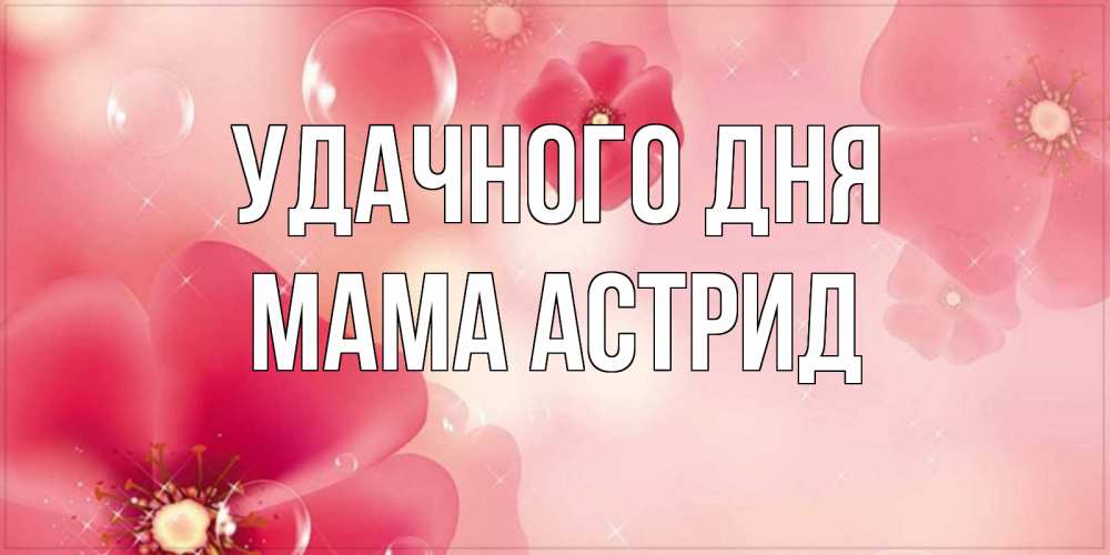 Открытка на каждый день с именем, Мама-Астрид Удачного дня красивая открытка с цветами Прикольная открытка с пожеланием онлайн скачать бесплатно 
