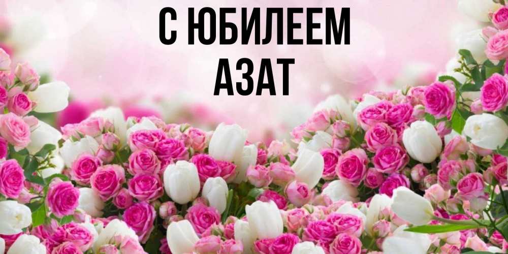 Открытка на каждый день с именем, Азат С юбилеем открытка с разными розами Прикольная открытка с пожеланием онлайн скачать бесплатно 