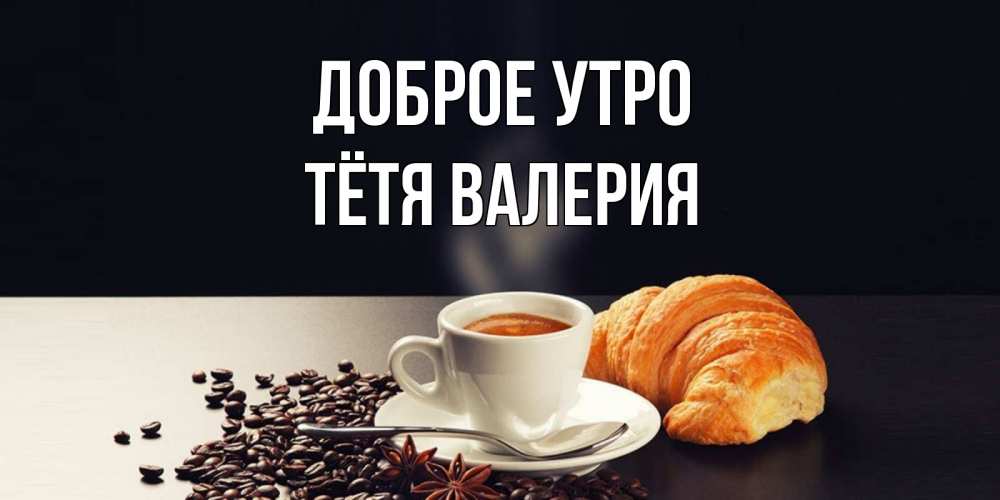 Открытка на каждый день с именем, Тётя-Валерия Доброе утро зерна кофе и кофе на завтрак с круасаном Прикольная открытка с пожеланием онлайн скачать бесплатно 