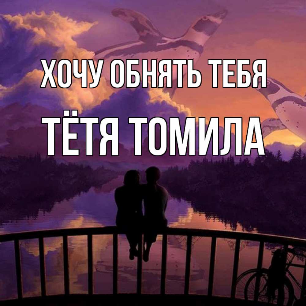 Открытка на каждый день с именем, Тётя-Томила Хочу обнять тебя парочка сидит на мосте или на набережной Прикольная открытка с пожеланием онлайн скачать бесплатно 