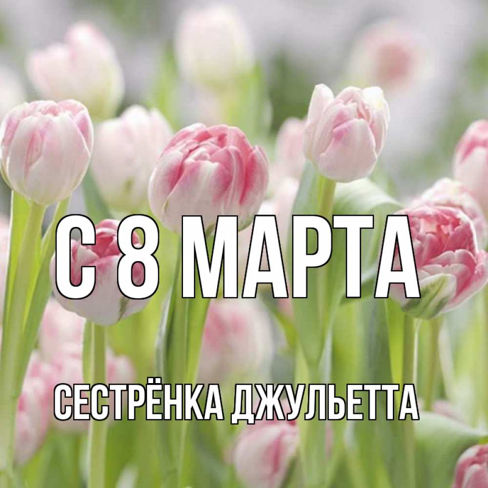 Открытка на каждый день с именем, Сестрёнка-Джульетта С 8 МАРТА цветы Прикольная открытка с пожеланием онлайн скачать бесплатно 