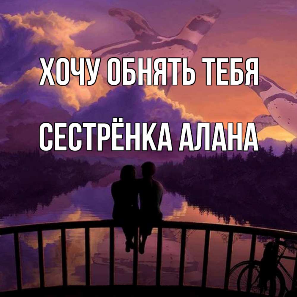 Открытка на каждый день с именем, Сестрёнка-Алана Хочу обнять тебя парочка сидит на мосте или на набережной Прикольная открытка с пожеланием онлайн скачать бесплатно 