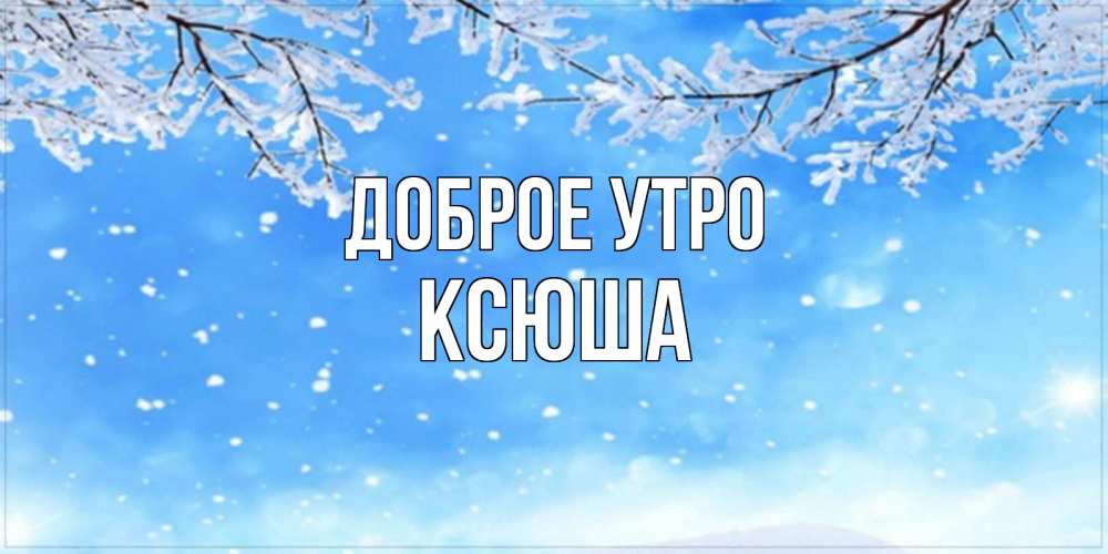 Открытка на каждый день с именем, ксюша Доброе утро снег изморозь и зима Прикольная открытка с пожеланием онлайн скачать бесплатно 