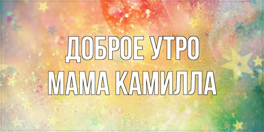 Открытка на каждый день с именем, Мама-Камилла Доброе утро красивая открытка с пожеланиями добрейшего утра Прикольная открытка с пожеланием онлайн скачать бесплатно 