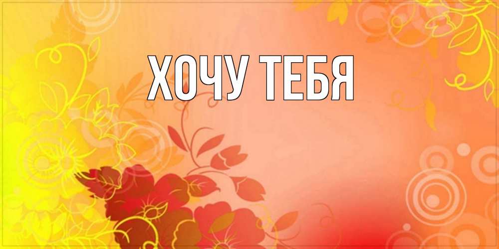 Открытка на каждый день с именем, Хочу-тебя Главная открытка с оранжевыми цветами абстракция Прикольная открытка с пожеланием онлайн скачать бесплатно 