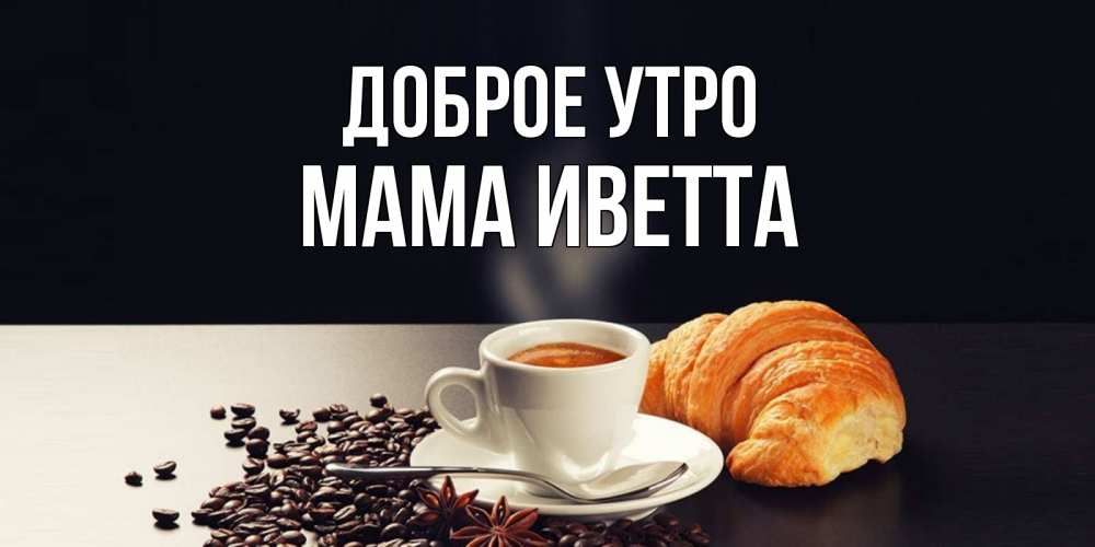 Открытка на каждый день с именем, Мама-Иветта Доброе утро зерна кофе и кофе на завтрак с круасаном Прикольная открытка с пожеланием онлайн скачать бесплатно 