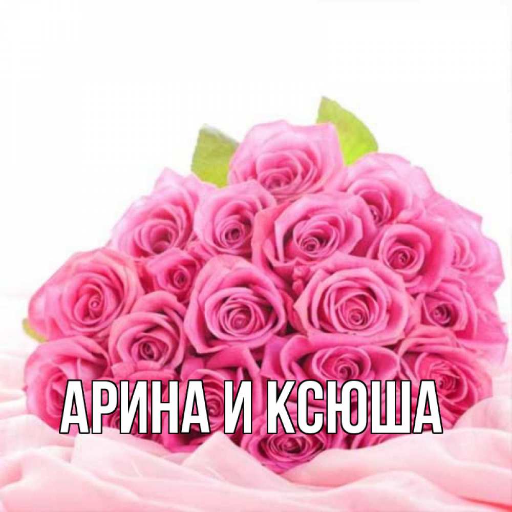 Открытка на каждый день с именем, Арина-и-Ксюша Главная розовые розы с подписью Прикольная открытка с пожеланием онлайн скачать бесплатно 