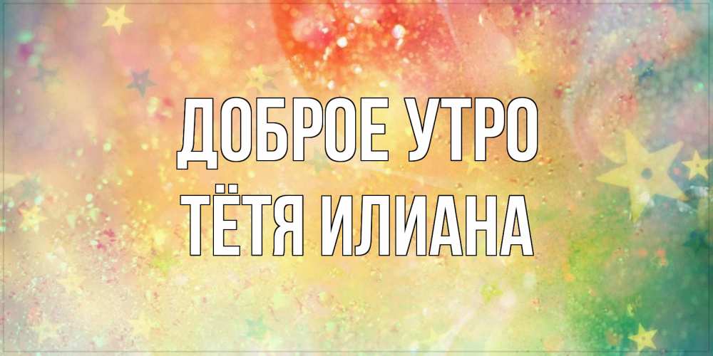 Открытка на каждый день с именем, Тётя-Илиана Доброе утро красивая открытка с пожеланиями добрейшего утра Прикольная открытка с пожеланием онлайн скачать бесплатно 