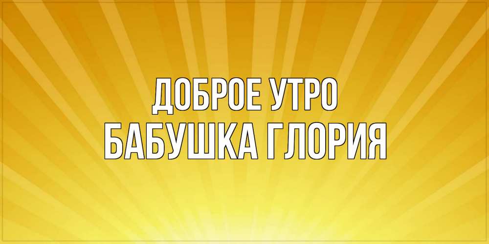Открытка на каждый день с именем, Бабушка-Глория Доброе утро пожелания доброго утра Прикольная открытка с пожеланием онлайн скачать бесплатно 