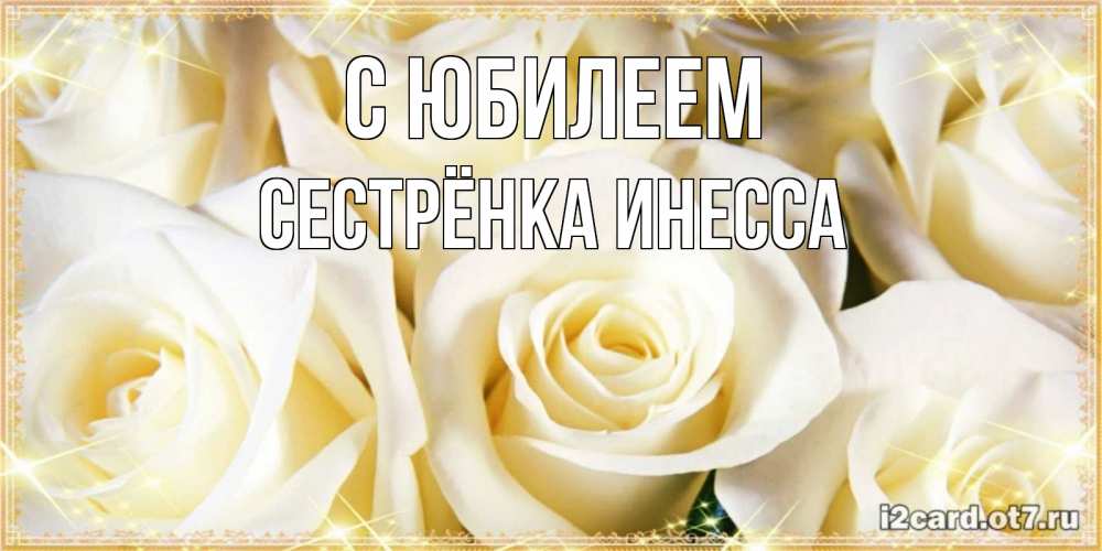Открытка на каждый день с именем, Сестрёнка-Инесса С юбилеем розочки белого цвета на открытке Прикольная открытка с пожеланием онлайн скачать бесплатно 