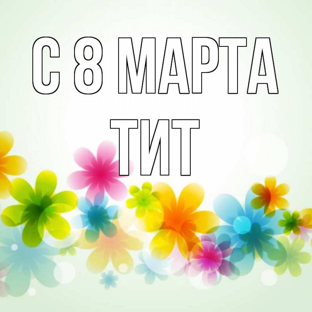 Открытка на каждый день с именем, Тит С 8 МАРТА цветы Прикольная открытка с пожеланием онлайн скачать бесплатно 