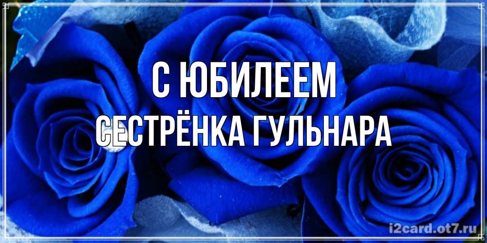 Открытка на каждый день с именем, Сестрёнка-Гульнара С юбилеем синие розы в росе Прикольная открытка с пожеланием онлайн скачать бесплатно 