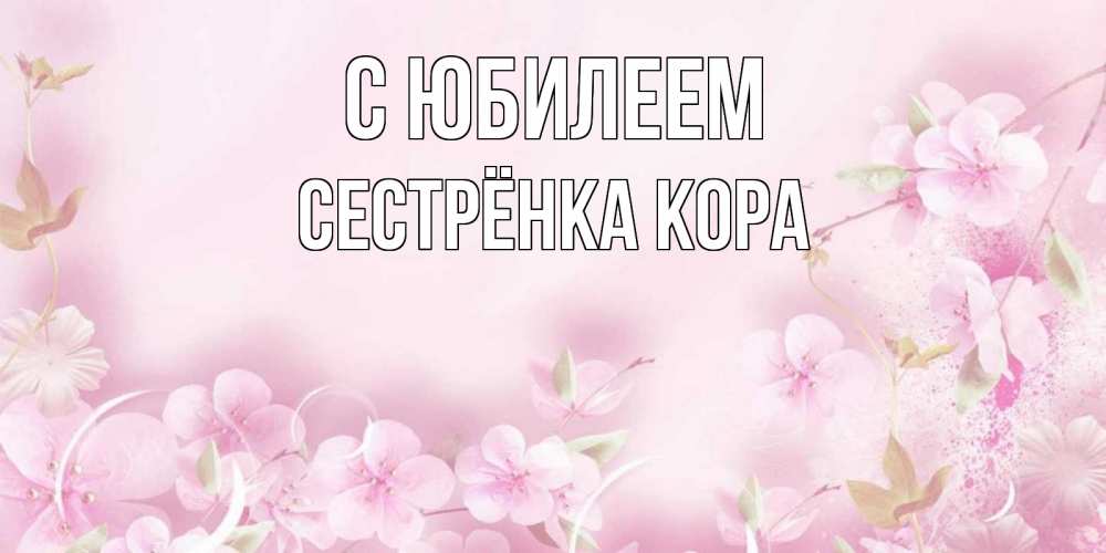 Открытка на каждый день с именем, Сестрёнка-Кора С юбилеем нежные цветы Прикольная открытка с пожеланием онлайн скачать бесплатно 