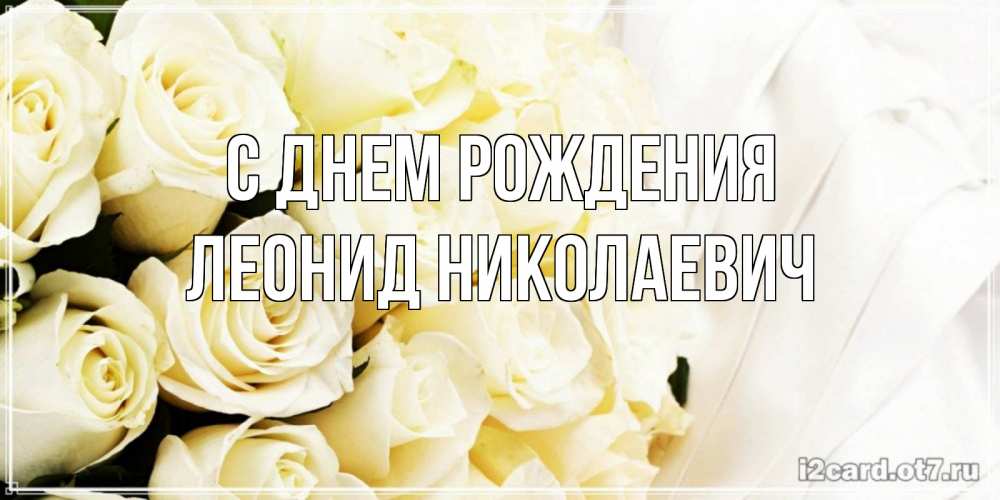 Открытка на каждый день с именем, Леонид-Николаевич С днем рождения белые розы в букете Прикольная открытка с пожеланием онлайн скачать бесплатно 