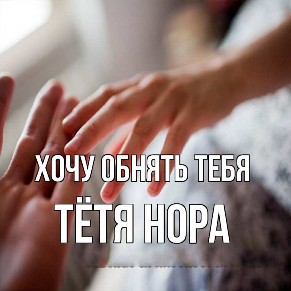 Открытка на каждый день с именем, Тётя-Нора Хочу обнять тебя прикосновение Прикольная открытка с пожеланием онлайн скачать бесплатно 