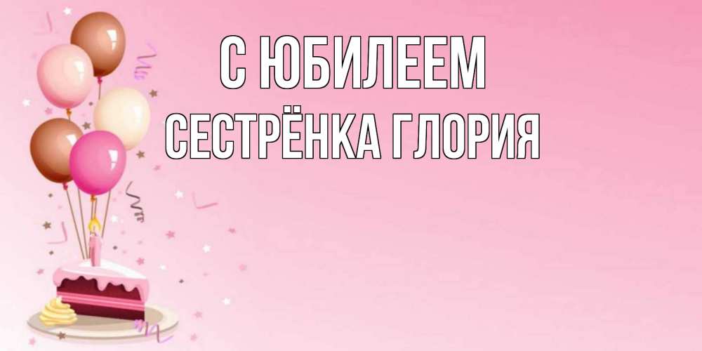 Открытка на каждый день с именем, Сестрёнка-Глория С юбилеем розовая открытка с шарами и тортинкой на день рождения Прикольная открытка с пожеланием онлайн скачать бесплатно 