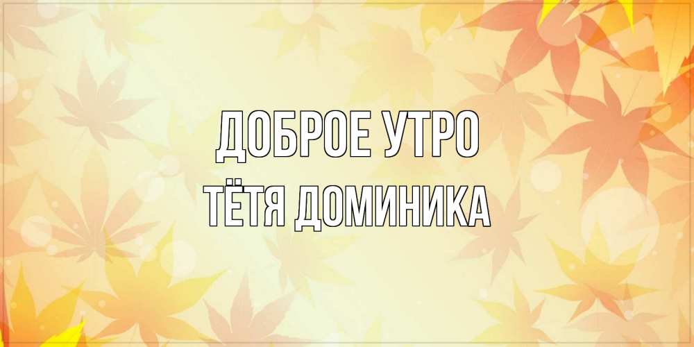Открытка на каждый день с именем, Тётя-Доминика Доброе утро доброе утро Прикольная открытка с пожеланием онлайн скачать бесплатно 