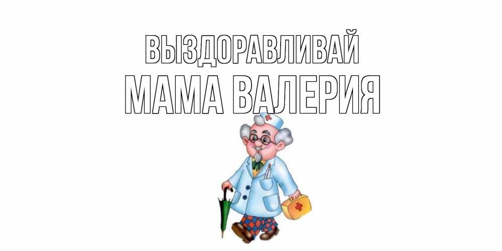 Открытка на каждый день с именем, Мама-Валерия Выздоравливай не болей Прикольная открытка с пожеланием онлайн скачать бесплатно 