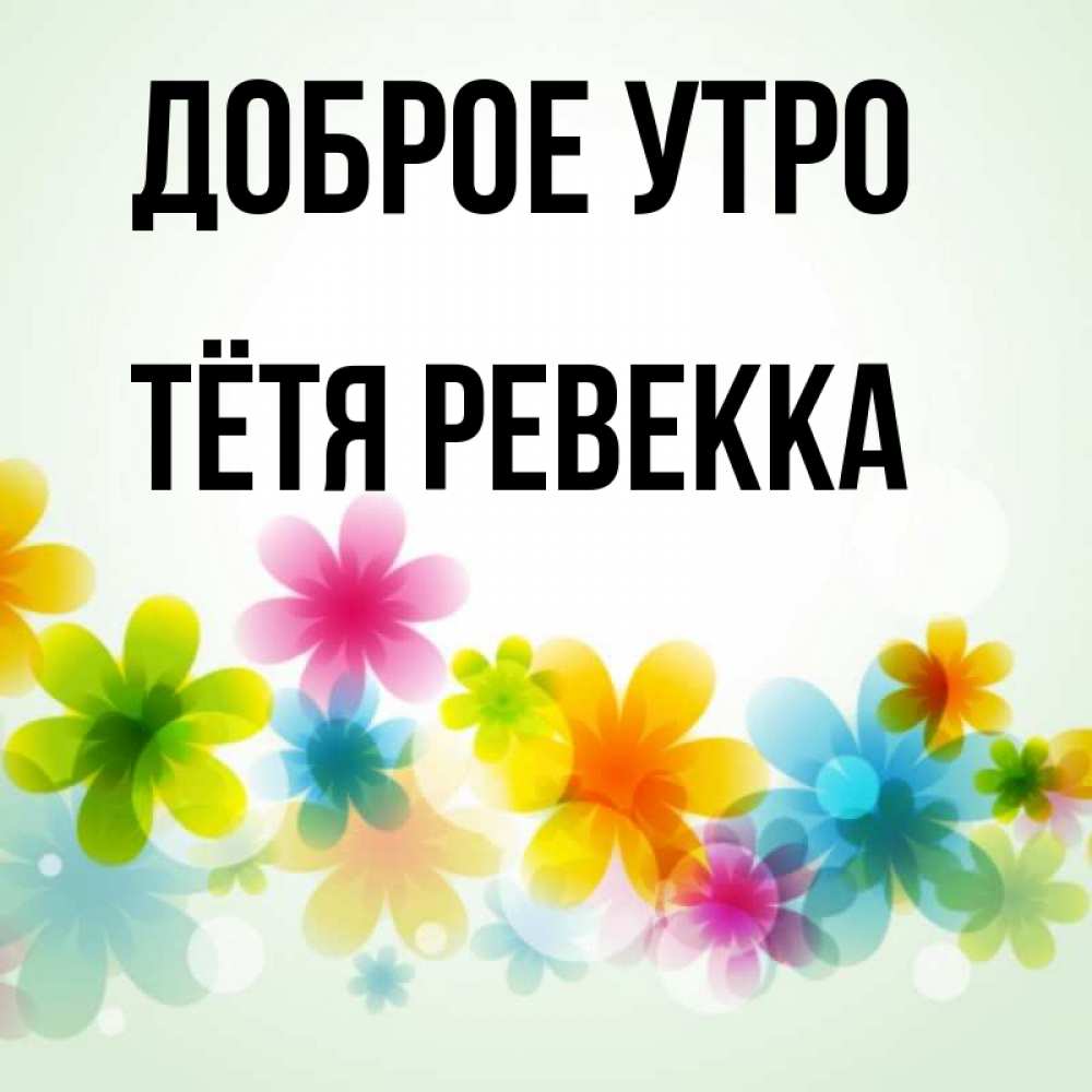 Открытка на каждый день с именем, Тётя-Ревекка Доброе утро позитивные цветочки Прикольная открытка с пожеланием онлайн скачать бесплатно 
